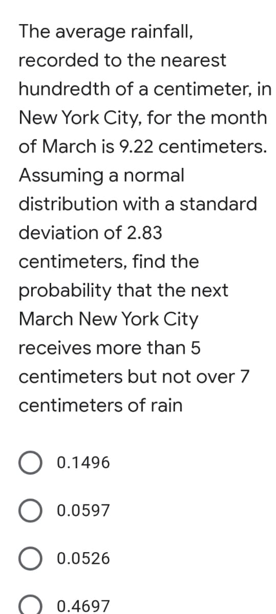 The average rainfall,
recorded to the nearest
hundredth of a centimeter, in
New York City, for the month
of March is 9.22 centimeters.
Assuming a normal
distribution with a standard
deviation of 2.83
centimeters, find the
probability that the next
March New York City
receives more than 5
centimeters but not over 7
centimeters of rain
0.1496
0.0597
0.0526
0.4697
