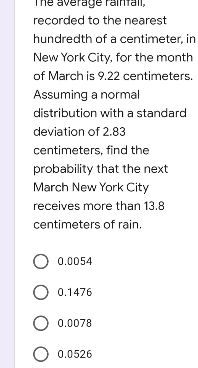 The averag9e raintall,
recorded to the nearest
hundredth of a centimeter, in
New York City, for the month
of March is 9.22 centimeters.
Assuming a normal
distribution with a standard
deviation of 2.83
centimeters, find the
probability that the next
March New York City
receives more than 13.8
centimeters of rain.
0.0054
0.1476
0.0078
0.0526
