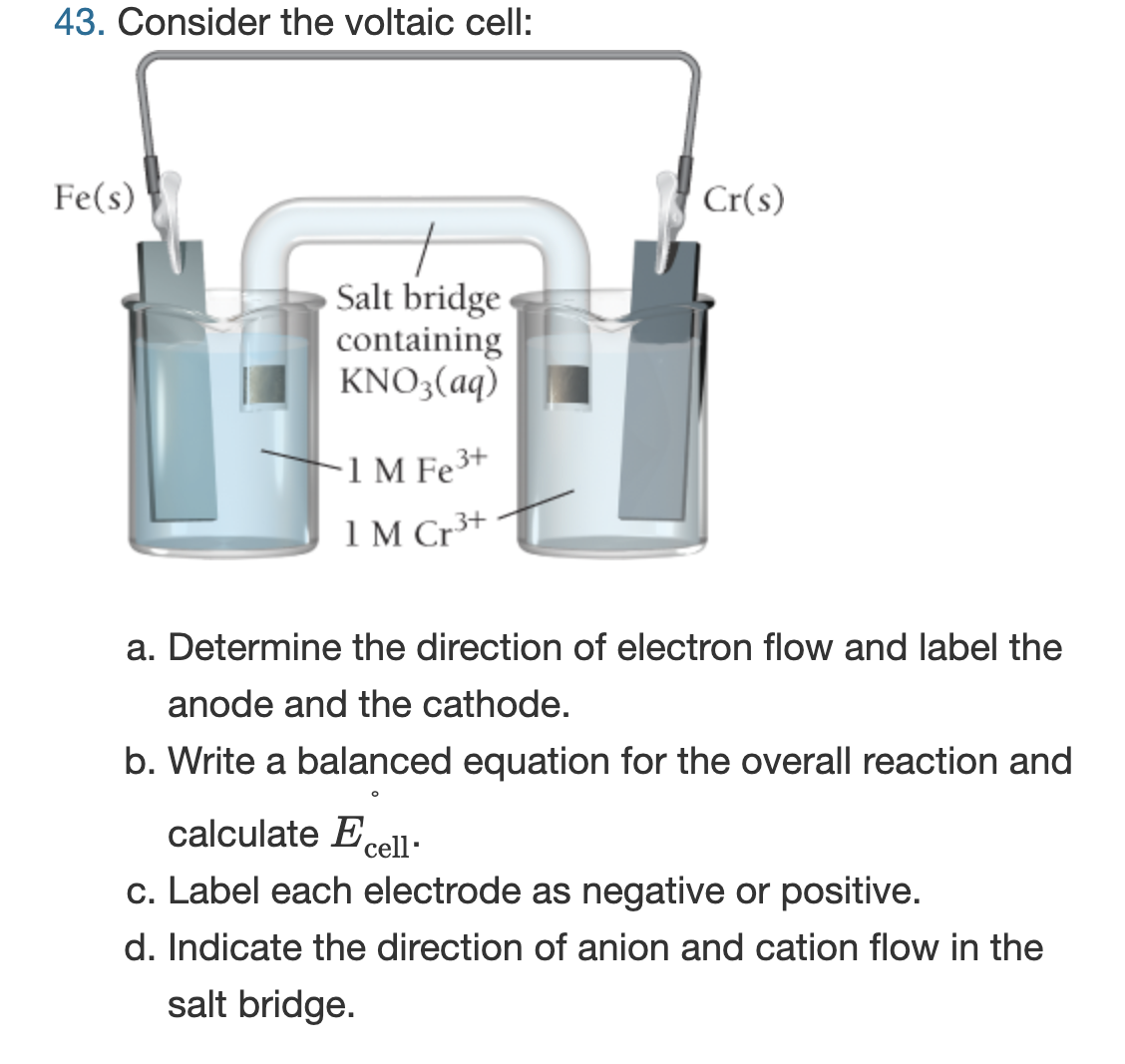 43. Consider the voltaic cell:
Fe(s)
Salt bridge
containing
KNO3(aq)
1 M Fe³+
1M Cr³+
Cr(s)
a. Determine the direction of electron flow and label the
anode and the cathode.
b. Write a balanced equation for the overall reaction and
calculate Ecell-
c. Label each electrode as negative or positive.
d. Indicate the direction of anion and cation flow in the
salt bridge.