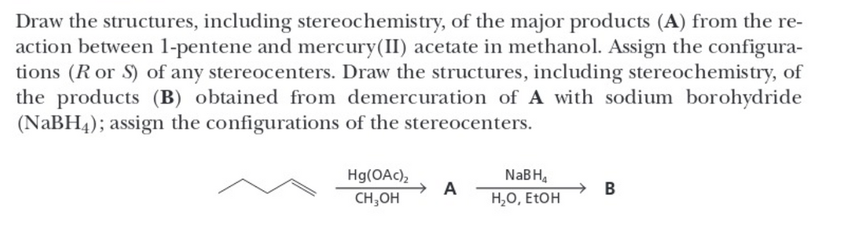 Draw the structures, including stereochemistry, of the major products (A) from the re-
action between 1-pentene and mercury(II) acetate in methanol. Assign the configura-
tions (R or S) of any stereocenters. Draw the structures, including stereochemistry, of
the products (B) obtained from demercuration of A with sodium borohydride
(NaBH4); assign the configurations of the stereocenters.
Hg(OAc)₂
CH₂OH
A
NaB H₁
H₂O, EtOH
B