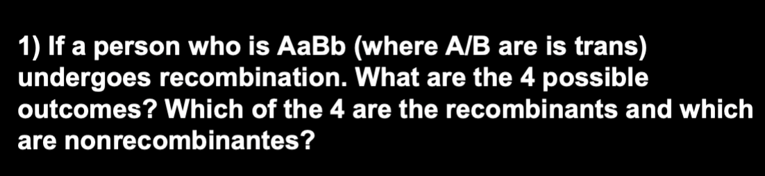 1) If a person who is AaBb (where A/B are is trans)
undergoes recombination. What are the 4 possible
outcomes? Which of the 4 are the recombinants and which
are nonrecombinantes?