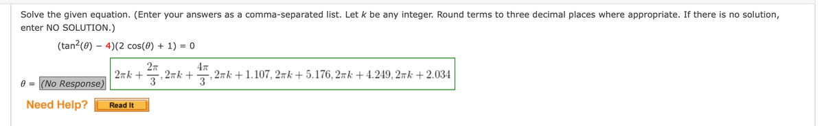 Solve the given equation. (Enter your answers as a comma-separated list. Let k be any integer. Round terms to three decimal places where appropriate. If there is no solution,
enter NO SOLUTION.)
(tan2(0) – 4)(2 cos(0) + 1) = 0
27
, 27k +
3
47
2nk + 1.107, 27k + 5.176, 2īk +4.249, 27k + 2.034
3
2nk +
0 = (No Response)
Need Help?
Read It

