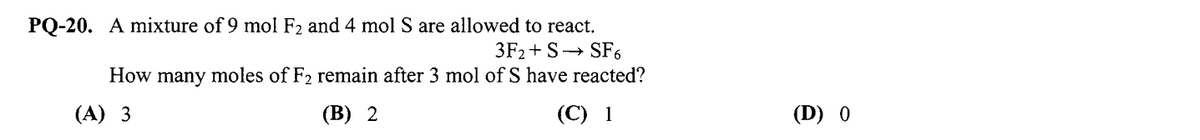 PQ-20. A mixture of 9 mol F2 and 4 mol S are allowed to react.
3F2+ S→ SF6
How many moles of F2 remain after 3 mol of S have reacted?
(A) 3
(В) 2
(С) 1
(D) 0
