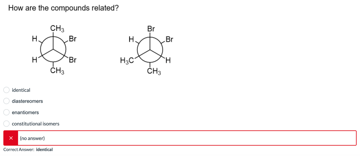How are the compounds related?
identical
H
H
diastereomers
enantiomers
×
CH3
constitutional isomers
(no answer)
CH3
Correct Answer: identical
Br
Br
H
H3C
Br
CH3
Br
H.
I