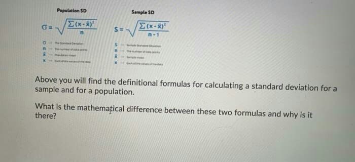 Population SD
Sample SD
x-R)
S=
n-1
Sleannd
Above you will find the definitional formulas for calculating a standard deviation for a
sample and for a population.
What is the mathemațical difference between these two formulas and why is it
there?
