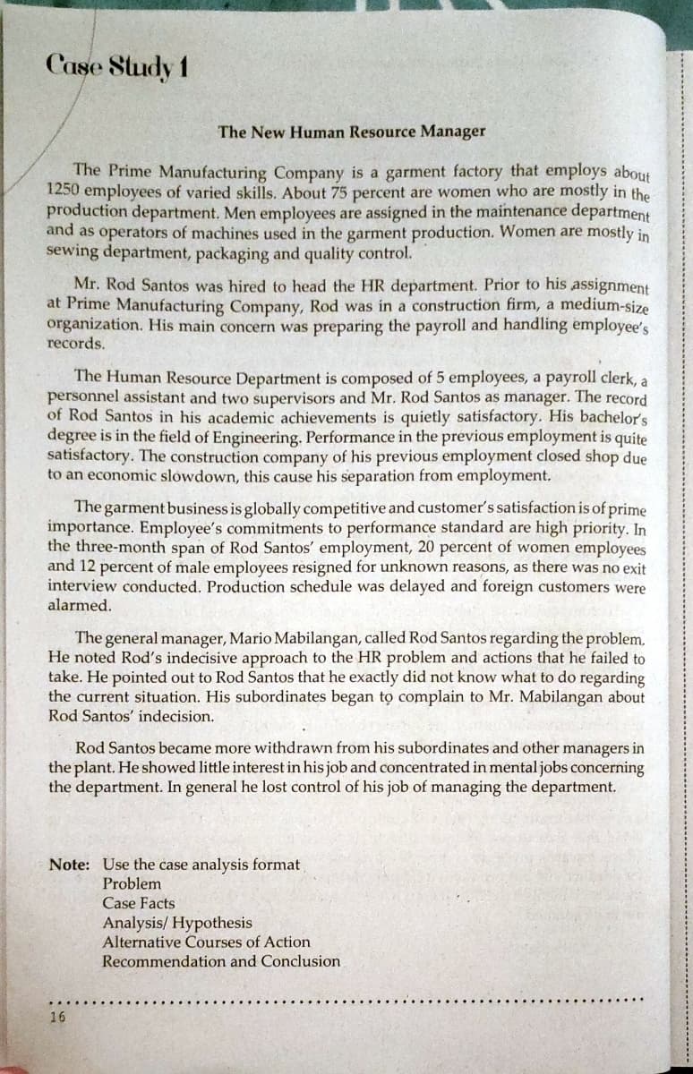 Case Sludy 1
The New Human Resource Manager
The Prime Manufacturing Company is a garment factory that employs about
1250 employees of varied skills. About 75 percent are women who are mostly in the
production department. Men employees are assigned in the maintenance department
and as operators of machines used in the garment production. Women are mostly in
sewing department, packaging and quality control.
Mr. Rod Santos was hired to head the HR department. Prior to his assignment
at Prime Manufacturing Company, Rod was in a construction firm, a medium-size
organization. His main concern was preparing the payroll and handling employee's
records.
The Human Resource Department is composed of 5 employees, a payroll clerk, a
personnel assistant and two supervisors and Mr. Rod Santos as manager. The record
of Rod Santos in his academic achievements is quietly satisfactory. His bachelor's
degree is in the field of Engineering. Performance in the previous employment is quite
satisfactory. The construction company of his previous employment closed shop due
to an economic slowdown, this cause his separation from employment.
The garment business is globally competitive and customer's satisfaction is of prime
importance. Employee's commitments to performance standard are high priority. In
the three-month span of Rod Santos' employment, 20 percent of women employees
and 12 percent of male employees resigned for unknown reasons, as there was no exit
interview conducted. Production schedule was delayed and foreign customers were
alarmed.
The general manager, Mario Mabilangan, called Rod Santos regarding the problem.
He noted Rod's indecisive approach to the HR problem and actions that he failed to
take. He pointed out to Rod Santos that he exactly did not know what to do regarding
the current situation. His subordinates began to complain to Mr. Mabilangan about
Rod Santos' indecision.
Rod Santos became more withdrawn from his subordinates and other managers in
the plant. He showed little interest in his job and concentrated in mental jobs concerning
the department. In general he lost control of his job of managing the department.
Note: Use the case analysis format
Problem
Case Facts
Analysis/ Hypothesis
Alternative Courses of Action
Recommendation and Conclusion
16
