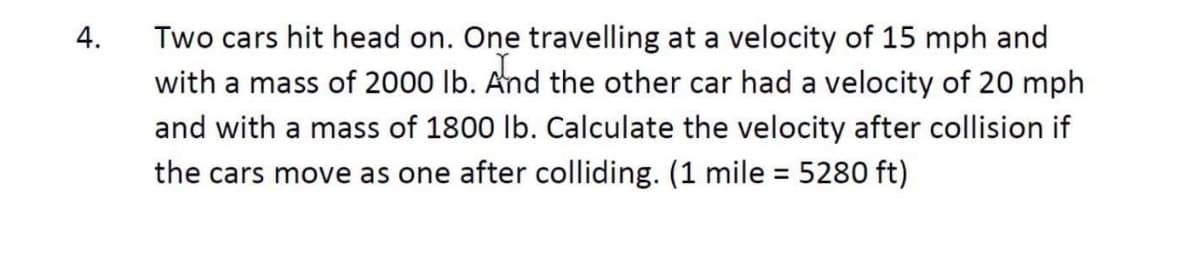 Two cars hit head on. One travelling at a velocity of 15 mph and
with a mass of 2000 lb. And the other car had a velocity of 20 mph
4.
and with a mass of 1800 lb. Calculate the velocity after collision if
the cars move as one after colliding. (1 mile = 5280 ft)
%3D

