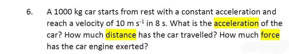 A 1000 kg car starts from rest with a constant acceleration and
reach a velocity of 10 m s-1 in 8 s. What is the acceleration of the
6.
car? How much distance has the car travelled? How much force
has the car engine exerted?
