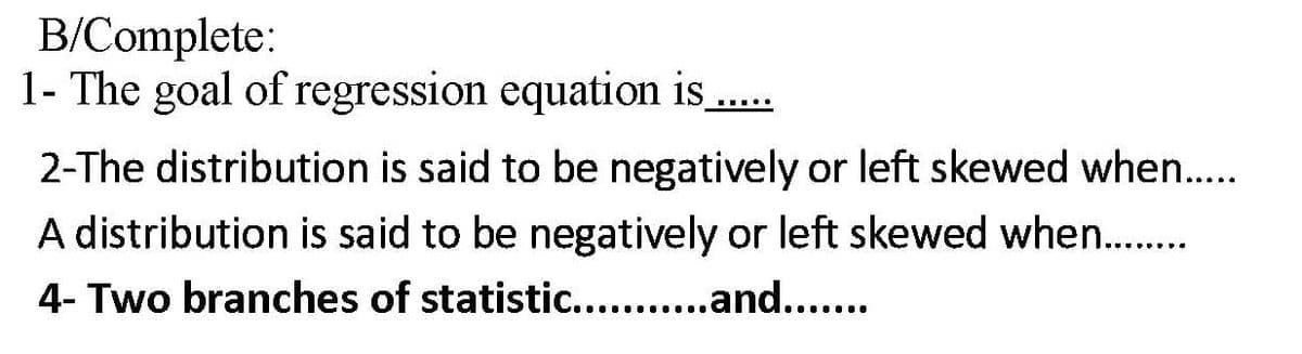 B/Complete:
1- The goal of regression equation is ..
2-The distribution is said to be negatively or left skewed when..
A distribution is said to be negatively or left skewed when..
4- Two branches of statistic.. .and....
