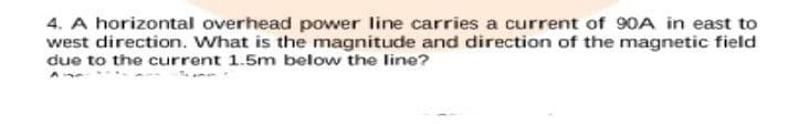 4. A horizontal overhead power line carries a current of 90A in east to
west direction. What is the magnitude and direction of the magnetic field
due to the current 1.5m below the line?
