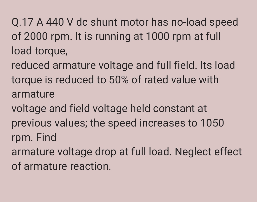 Q.17 A 440 V dc shunt motor has no-load speed
of 2000 rpm. It is running at 1000 rpm at full
load torque,
reduced armature voltage and full field. Its load
torque is reduced to 50% of rated value with
armature
voltage and field voltage held constant at
previous values; the speed increases to 1050
rpm. Find
armature voltage drop at full load. Neglect effect
of armature reaction.

