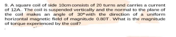 9. A square coil of side 10cm consists of 20 turns and carries a current
of 12A. The coil is suspended vertically and the normal to the plane of
the coil makes an angle of 30° with the direction of a uniform
horizontal magnetic field of magnitude 0.80T. What is the magnitude
of torque experienced by the coil?
