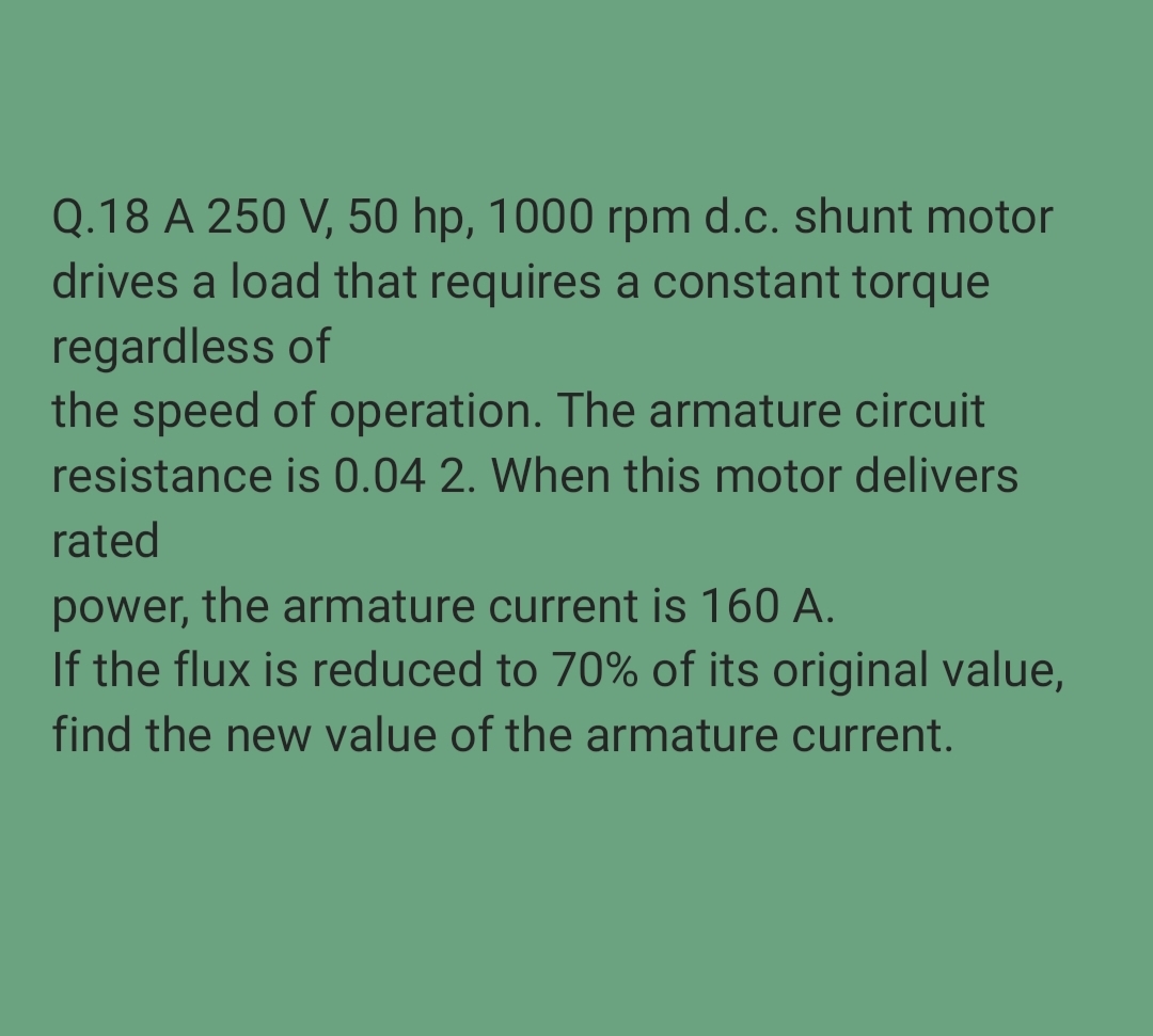 Q.18 A 250 V, 50 hp, 1000 rpm d.c. shunt motor
drives a load that requires a constant torque
regardless of
the speed of operation. The armature circuit
resistance is 0.04 2. When this motor delivers
rated
power, the armature current is 160 A.
If the flux is reduced to 70% of its original value,
find the new value of the armature current.
