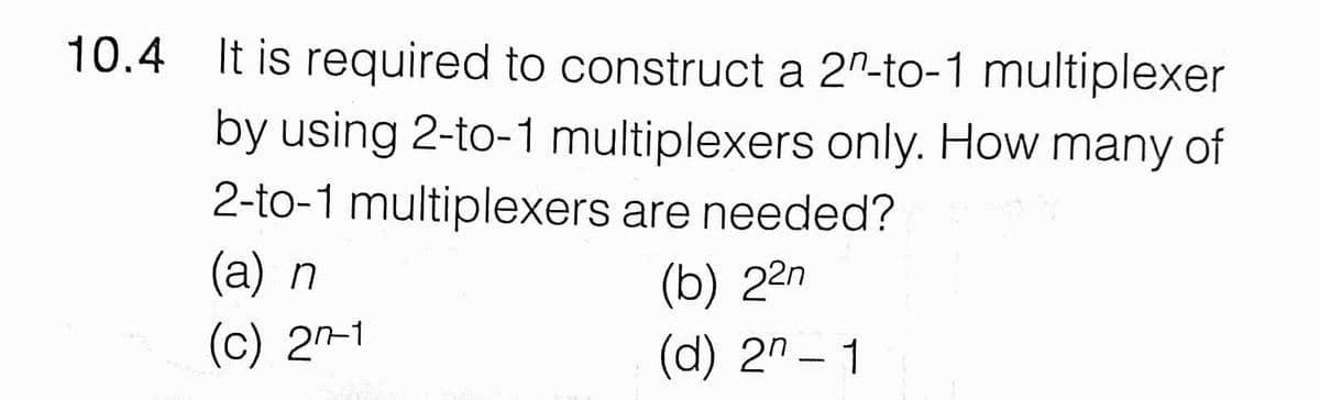 10.4 It is required to construct a 2"-to-1 multiplexer
by using 2-to-1 multiplexers only. How many of
2-to-1 multiplexers are needed?
(a) n
(b) 22n
(c) 2^-1
(d) 2" – 1
