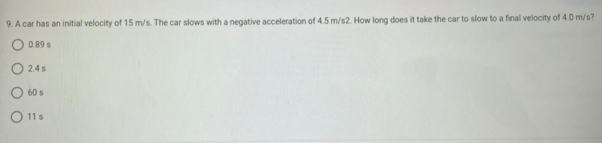 9. A car has an initial velocity of 15 m/s. The car slows with a negative acceleration of 4.5 m/s2. How long does it take the car to slow to a final velocity of 4.0 m/s?
0.89 s
2.4 s
60 s
11 s