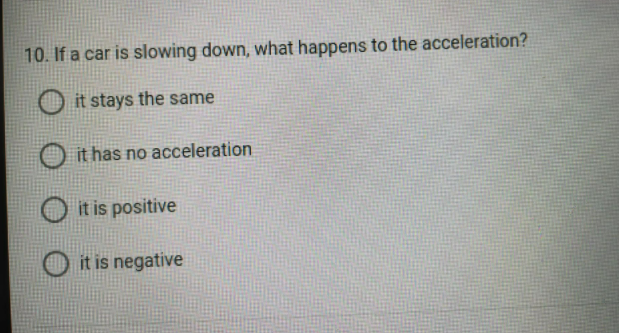10. If a car is slowing down, what happens to the acceleration?
it stays the same
it has no acceleration
it is positive
it is negative
