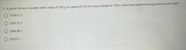 11. A pitcher throws a baseball, with a mass of 160 g, at a speed of 15.2 m/s from a height of 1.59 m. How much potential energy does the ball have?
O 18,483.2 J
O2,493.12 J
3,866.88 J
236.85 J