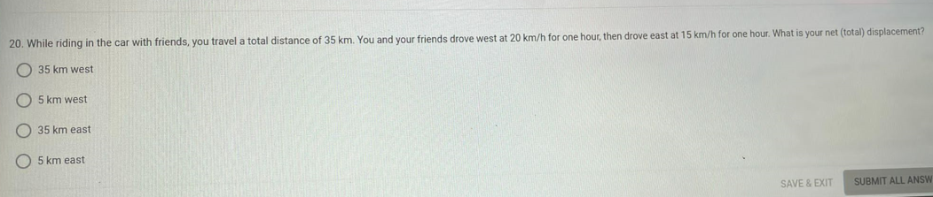 20. While riding in the car with friends, you travel a total distance of 35 km. You and your friends drove west at 20 km/h for one hour, then drove east at 15 km/h for one hour. What is your net (total) displacement?
35 km west-
5 km west
35 km east
5 km east
SAVE & EXIT
SUBMIT ALL ANSW