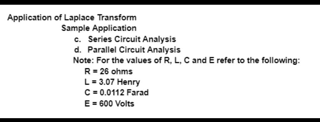 Application of Laplace Transform
Sample Application
c. Series Circuit Analysis
d. Parallel Circuit Analysis
Note: For the values of R, L, C and E refer to the following:
R = 26 ohms
L = 3.07 Henry
C = 0.0112 Farad
E = 600 Volts