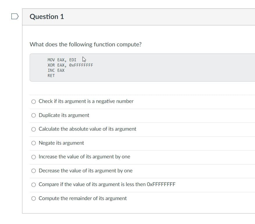 Question 1
What does the following function compute?
MOV EAX, EDI
XOR EAX, 0xFFFFFFFF
INC EAX
RET
O Check if its argument is a negative number
O Duplicate its argument
Calculate the absolute value of its argument
O Negate its argument
Increase the value of its argument by one
O Decrease the value of its argument by one
Compare if the value of its argument is less then OxFFFFFFFF
Compute the remainder of its argument