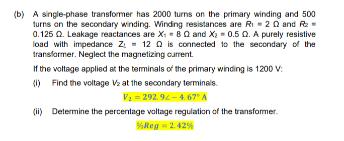 (b) A single-phase transformer has 2000 turns on the primary winding and 500
turns on the secondary winding. Winding resistances are R₁ = 20 and R2 =
0.125 2. Leakage reactances are X₁ = 8 2 and X2 = 0.5 0. A purely resistive
load with impedance ZL = 12 is connected to the secondary of the
transformer. Neglect the magnetizing current.
If the voltage applied at the terminals of the primary winding is 1200 V:
(i) Find the voltage V₂ at the secondary terminals.
V₂ = 292.92-4.67° A
(ii) Determine the percentage voltage regulation of the transformer.
%Reg = 2.42%