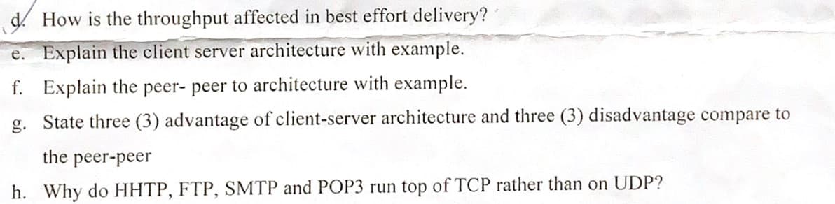 d. How is the throughput affected in best effort delivery?
e. Explain the client server architecture with example.
f. Explain the peer- peer to architecture with example.
g. State three (3) advantage of client-server architecture and three (3) disadvantage compare to
the
peer-peer
h. Why do HHTP, FTP, SMTP and POP3 run top of TCP rather than on UDP?
