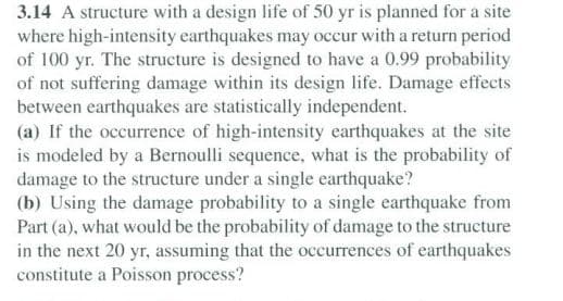 3.14 A structure with a design life of 50 yr is planned for a site
where high-intensity earthquakes may occur with a return period
of 100 yr. The strueture is designed to have a 0.99 probability
of not suffering damage within its design life. Damage effects
between earthquakes are statistically independent.
(a) If the occurrence of high-intensity earthquakes at the site
is modeled by a Bernoulli sequence, what is the probability of
damage to the structure under a single earthquake?
(b) Using the damage probability to a single earthquake from
Part (a), what would be the probability of damage to the structure
in the next 20 yr, assuming that the occurrences of earthquakes
constitute a Poisson process?

