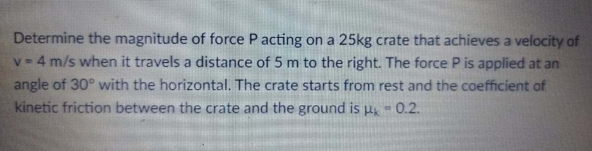 Determine the magnitude of force P acting on a 25kg crate that achieves a velocity of
v 4 m/s when it travels a distance of 5 m to the right. The force P is applied at an
angle of 30° with the horizontal. The crate starts from rest and the coefficient of
kinetic friction between the crate and the ground is u, = 0.2.
