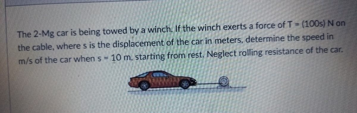 The 2-Mg car is being towed by a winch. If the winch exerts a force of T- (100s) N on
the cable, where s is the displacement of the car in meters, determine the speed in
m/s of the car when s = 10 m, starting from rest. Neglect rolling resistance of the car.
