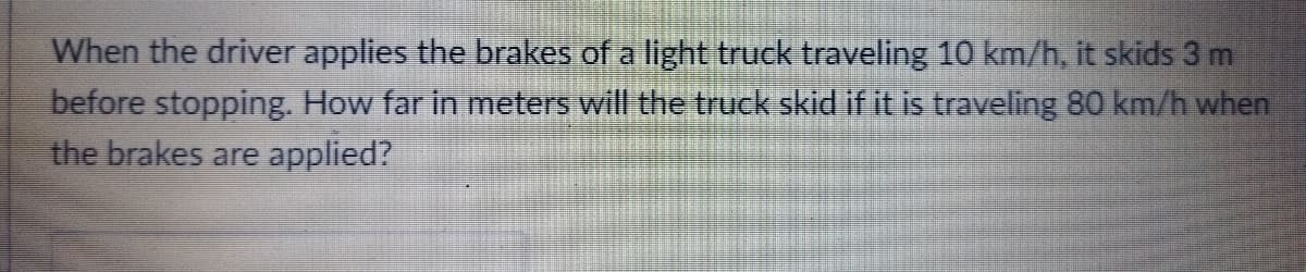 When the driver applies the brakes of a light truck traveling 10 km/h, it skids 3 m
before stopping. How far in meters will the truck skid if it is traveling 80 km/h when
the brakes are applied?
