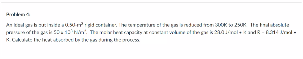 Problem 4:
An ideal gas is put inside a 0.50-m3 rigid container. The temperature of the gas is reduced from 300K to 250K. The final absolute
pressure of the gas is 50 x 103 N/m2. The molar heat capacity at constant volume of the gas is 28.0 J/mol • K and R = 8.314 J/mol •
K. Calculate the heat absorbed by the gas during the process.
