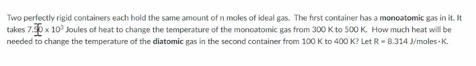 Two perfectly rigid containers each hold the same amount of n moles of ideal gas. The first container has a monoatomic gas in it. It
takes 7.
x 103 Joules of heat to change the temperature of the monoatomic gas from 300 K to 500 K. How much heat will be
needed to change the temperature of the diatomic gas in the second container from 100 K to 400 K? Let R = 8.314 J/moles · K.
