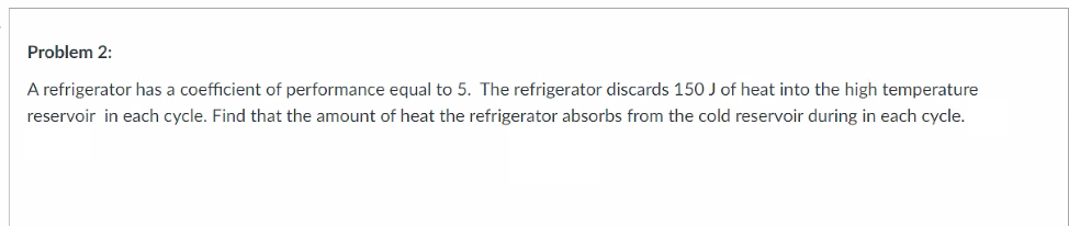 Problem 2:
A refrigerator has a coefficient of performance equal to 5. The refrigerator discards 150 J of heat into the high temperature
reservoir in each cycle. Find that the amount of heat the refrigerator absorbs from the cold reservoir during in each cycle.
