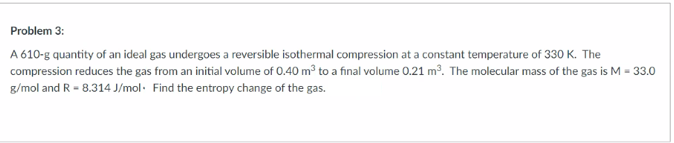 Problem 3:
A 610-g quantity of an ideal gas undergoes a reversible isothermal compression at a constant temperature of 330 K. The
compression reduces the gas from an initial volume of 0.40 m3 to a final volume 0.21 m3. The molecular mass of the gas is M = 33.0
g/mol and R = 8.314 J/mol. Find the entropy change of the gas.
