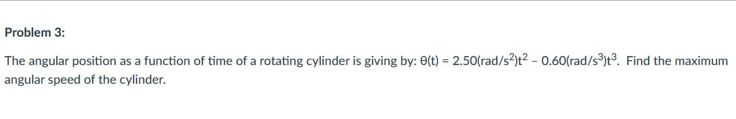 Problem 3:
The angular position as a function of time of a rotating cylinder is giving by: 0(t) = 2.50(rad/s?)t² – 0.60(rad/s³)t³. Find the maximum
angular speed of the cylinder.
