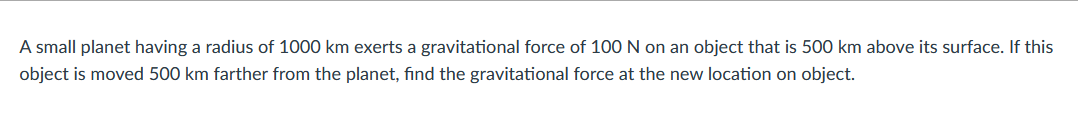 A small planet having a radius of 1000 km exerts a gravitational force of 100 N on an object that is 500 km above its surface. If this
object is moved 500 km farther from the planet, find the gravitational force at the new location on object.

