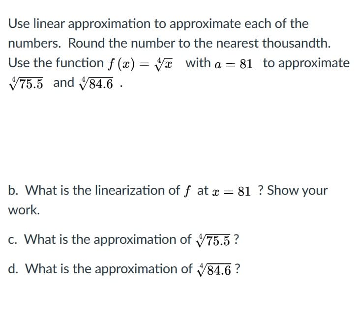 Use linear approximation to approximate each of the
numbers. Round the number to the nearest thousandth.
Use the function f (x) = Va with a = 81 to approximate
V75.5 and V84.6 .
b. What is the linearization of f at x = 81 ? Show your
work.
c. What is the approximation of 75.5 ?
d. What is the approximation of V84.6 ?
