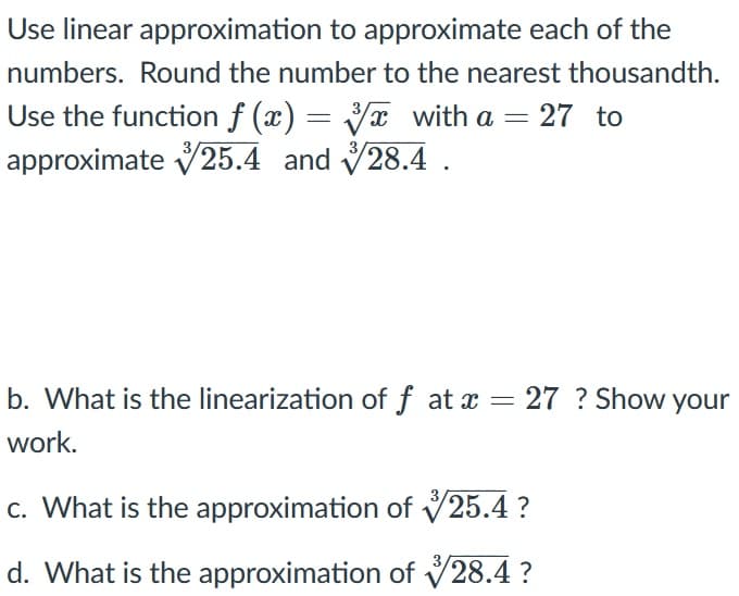 Use linear approximation to approximate each of the
numbers. Round the number to the nearest thousandth.
Use the function f (x) = x with a = 27 to
approximate V25.4 and 28.4 .
3
b. What is
the linearization of f at a = 27 ? Show your
work.
c. What is the approximation of V25.4 ?
d. What is the approximation of V28.4 ?
