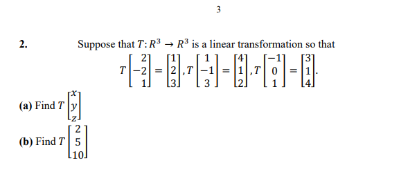 3
2.
Suppose that T: R3 → R³ is a linear transformation so that
21
[1]
[3]
T-2 = |2,T
1,T 0=|1
(a) Find T
2
(b) Find T 5
10]
