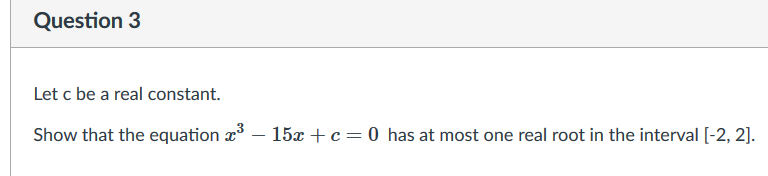Question 3
Let c be a real constant.
Show that the equation æ
- 15x + c= 0 has at most one real root in the interval [-2, 2].
