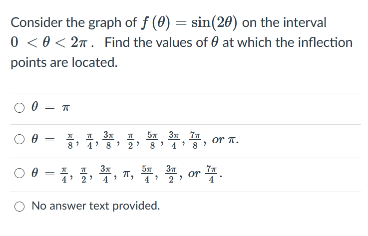Consider the graph of f (0) = sin(20) on the interval
0 < 0 < 2n. Find the values of 0 at which the inflection
points are located.
= T
57 37 7T
or T.
8
8
8
2
4
00=, 플, 플, , 똥, 폴, or 플.
4
4
4
O No answer text provided.
