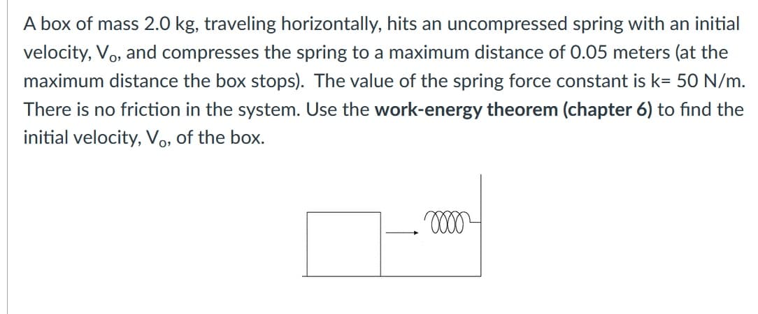 A box of mass 2.0 kg, traveling horizontally, hits an uncompressed spring with an initial
velocity, Vo, and compresses the spring to a maximum distance of 0.05 meters (at the
maximum distance the box stops). The value of the spring force constant is k= 50 N/m.
There is no friction in the system. Use the work-energy theorem (chapter 6) to find the
initial velocity, Vo, of the box.
