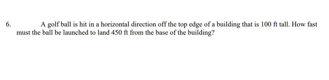 6.
A golf ball is hit in a horizontal direction off the top edge of a building that is 100 ft tall. How fast
must the ball be launched to land 450 ft from the base of the building?
