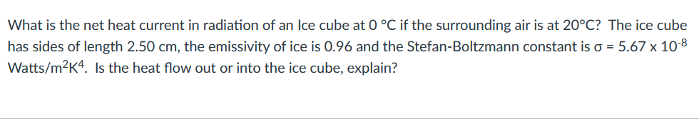 What is the net heat current in radiation of an Ice cube at 0 °C if the surrounding air is at 20°C? The ice cube
has sides of length 2.50 cm, the emissivity of ice is 0.96 and the Stefan-Boltzmann constant is o = 5.67 x 10-8
Watts/m2Kª. Is the heat flow out or into the ice cube, explain?
