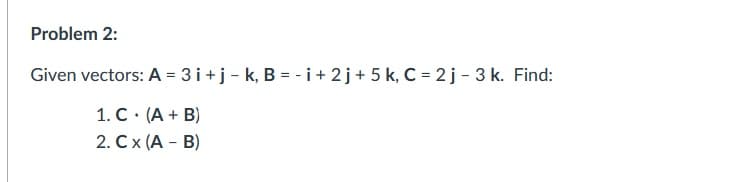 Problem 2:
Given vectors: A = 3 i+j- k, B = - i+ 2j+ 5 k, C = 2 j - 3 k. Find:
1. C. (A + B)
2. Cx (A - B)
