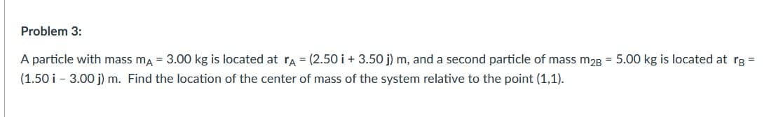 Problem 3:
A particle with mass ma = 3.00 kg is located at ra = (2.50 i + 3.50 j) m, and a second particle of mass m2B = 5.00 kg is located at rB =
(1.50 i - 3.00 j) m. Find the location of the center of mass of the system relative to the point (1,1).
