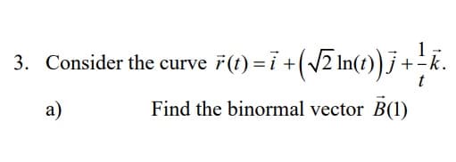 3. Consider the curve 7(t)=i +(/2 In(t))j +R
1
+-k.
a)
Find the binormal vector B(1)
