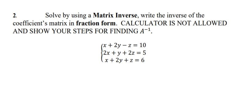 2.
Solve by using a Matrix Inverse, write the inverse of the
coefficient's matrix in fraction form. CALCULATOR IS NOT ALLOWED
AND SHOW YOUR STEPS FOR FINDING A-1.
(x + 2y – z = 10
2x +y + 2z = 5
x + 2y + z = 6

