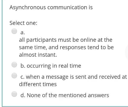 Asynchronous communication is
Select one:
а.
all participants must be online at the
same time, and responses tend to be
almost instant.
b. occurring in real time
C. when a message is sent and received at
different times
d. None of the mentioned answers
