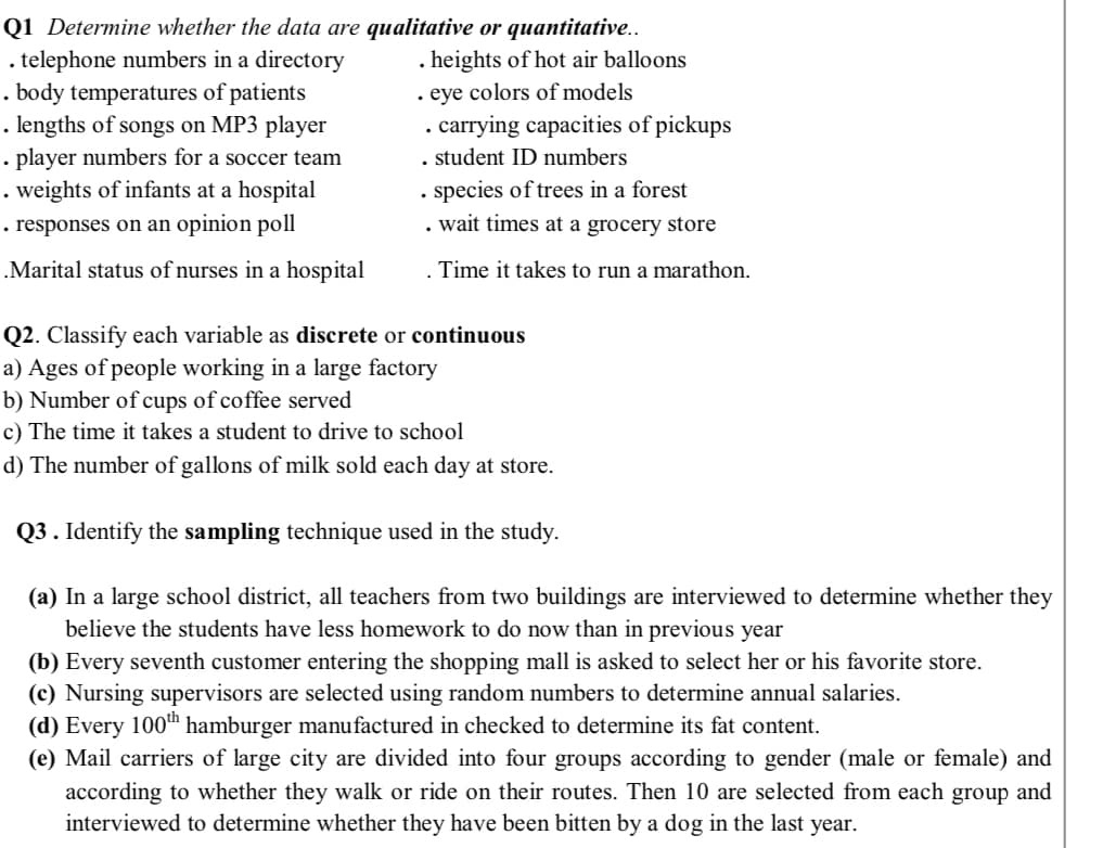 . telephone numbers in a directory
. body temperatures of patients
. lengths of songs on MP3 player
• player numbers for a soccer team
. weights of infants at a hospital
. responses on an opinion poll
Q1 Determine whether the data are qualitative or quantitative..
heights of hot air balloons
eye colors of models
-carrying capacities of pickups
. student ID numbers
species of trees in a forest
wait times at a grocery store
.Marital status of nurses in a hospital
. Time it takes to run a marathon.
Q2. Classify each variable as discrete or continuous
a) Ages of people working in a large factory
b) Number of cups of coffee served
c) The time it takes a student to drive to school
d) The number of gallons of milk sold each day at store.
Q3 . Identify the sampling technique used in the study.
(a) In a large school district, all teachers from two buildings are interviewed to determine whether they
believe the students have less homework to do now than in previous year
(b) Every seventh customer entering the shopping mall is asked to select her or his favorite store.
(c) Nursing supervisors are selected using random numbers to determine annual salaries.
(d) Every 100th hamburger manufactured in checked to determine its fat content.
(e) Mail carriers of large city are divided into four groups according to gender (male or female) and
according to whether they walk or ride on their routes. Then 10 are selected from each group and
interviewed to determine whether they have been bitten by a dog in the last year.
